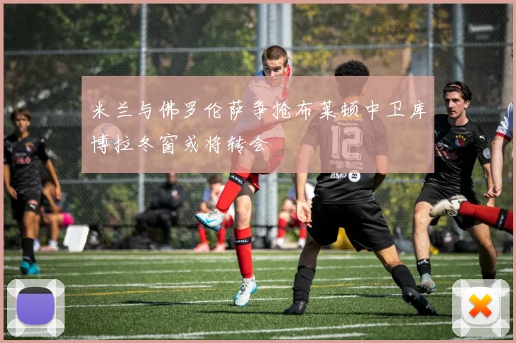 米兰与佛罗伦萨争抢布莱顿中卫库博拉冬窗或将转会