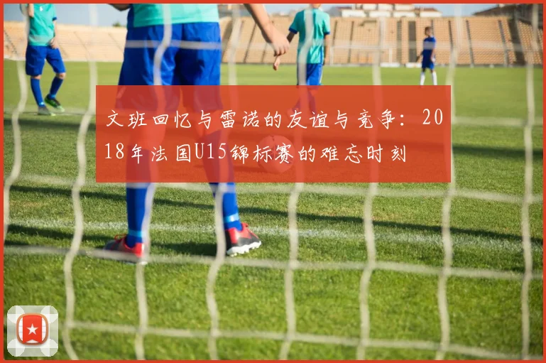 文班回忆与雷诺的友谊与竞争：2018年法国U15锦标赛的难忘时刻
