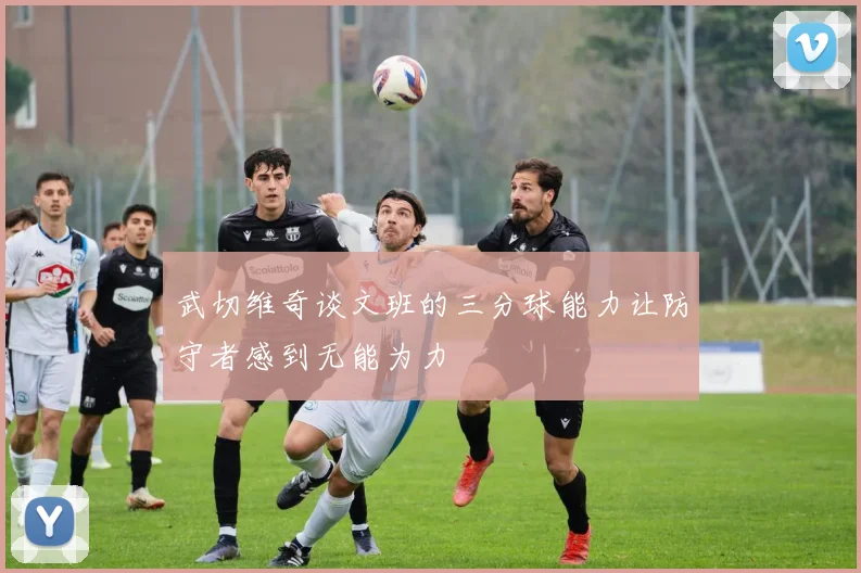 武切维奇谈文班的三分球能力让防守者感到无能为力