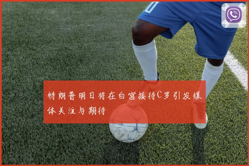 特朗普明日将在白宫接待C罗引发媒体关注与期待