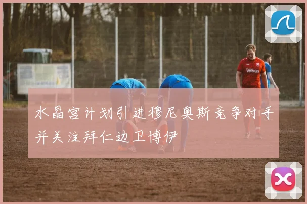 水晶宫计划引进穆尼奥斯竞争对手并关注拜仁边卫博伊