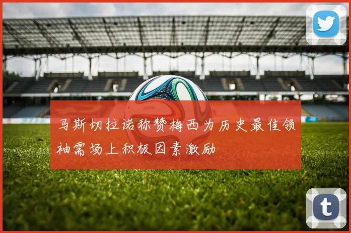 马斯切拉诺称赞梅西为历史最佳领袖需场上积极因素激励