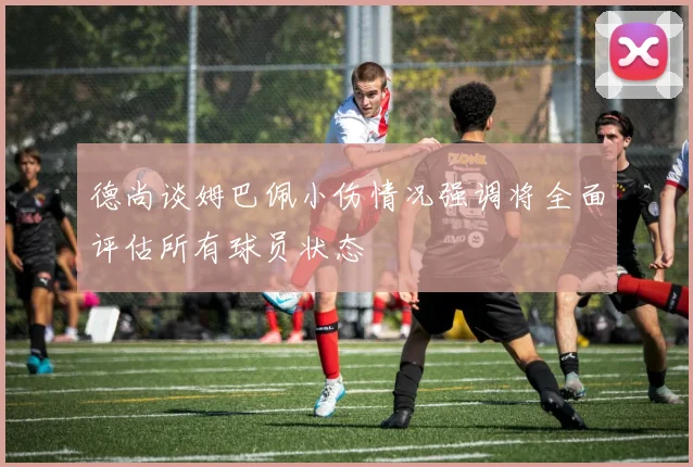 德尚谈姆巴佩小伤情况强调将全面评估所有球员状态