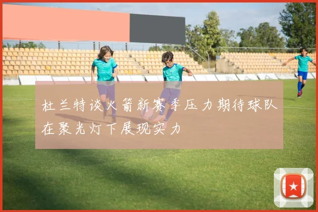 杜兰特谈火箭新赛季压力期待球队在聚光灯下展现实力
