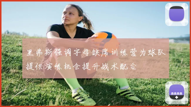 里弗斯强调字母缺席训练营为球队提供演练机会提升战术配合