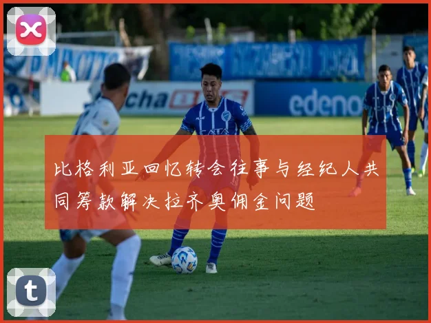 比格利亚回忆转会往事与经纪人共同筹款解决拉齐奥佣金问题