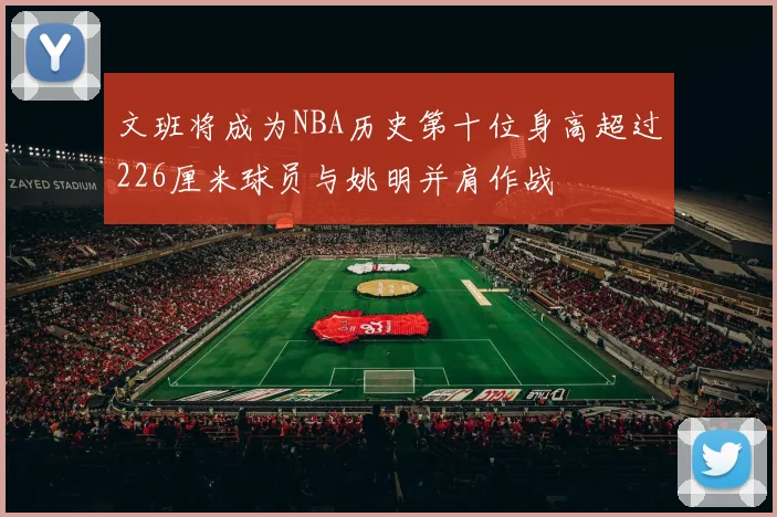文班将成为NBA历史第十位身高超过226厘米球员与姚明并肩作战