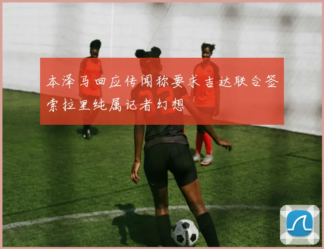 本泽马回应传闻称要求吉达联合签索拉里纯属记者幻想