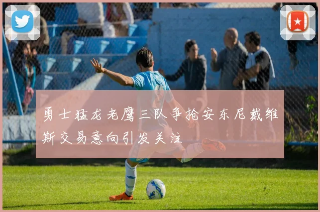 勇士猛龙老鹰三队争抢安东尼戴维斯交易意向引发关注