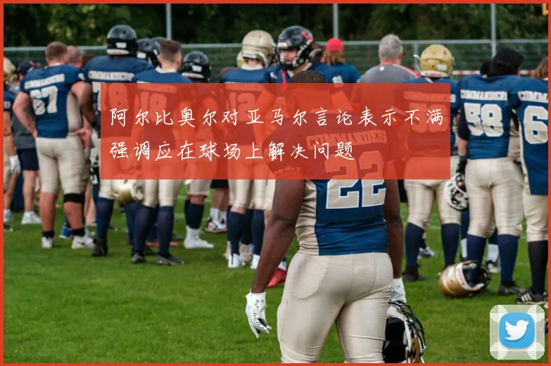 阿尔比奥尔对亚马尔言论表示不满强调应在球场上解决问题