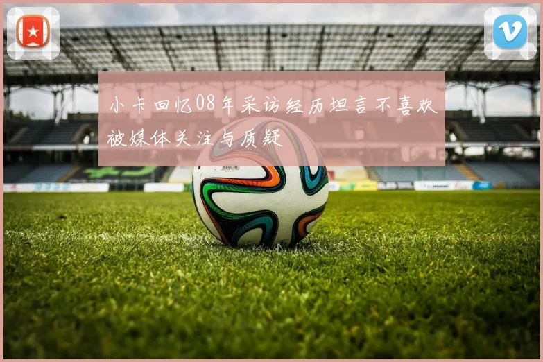 小卡回忆08年采访经历坦言不喜欢被媒体关注与质疑