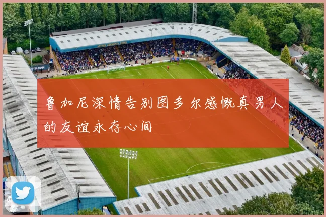 鲁加尼深情告别图多尔感慨真男人的友谊永存心间