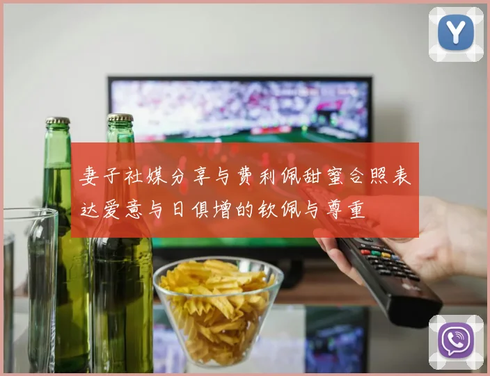 妻子社媒分享与费利佩甜蜜合照表达爱意与日俱增的钦佩与尊重