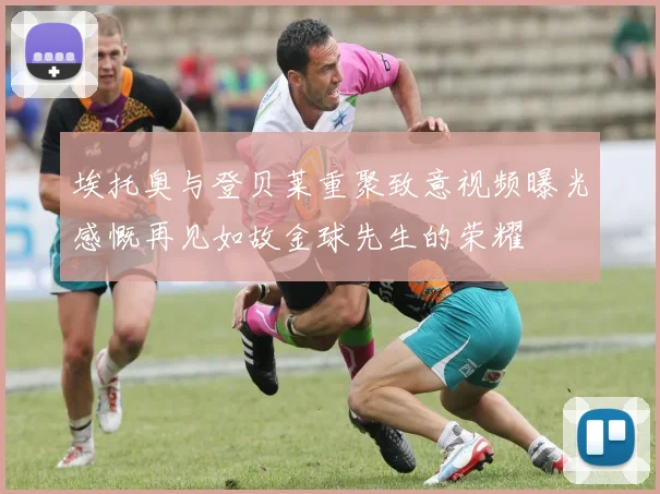 埃托奥与登贝莱重聚致意视频曝光感慨再见如故金球先生的荣耀