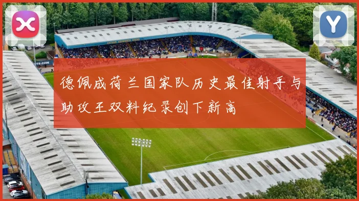 德佩成荷兰国家队历史最佳射手与助攻王双料纪录创下新高