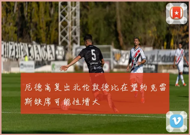 厄德高复出北伦敦德比在望约克雷斯缺席可能性增大