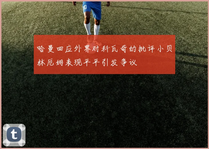 哈曼回应外界对科瓦奇的批评小贝林厄姆表现平平引发争议