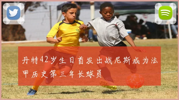 丹特42岁生日首发出战尼斯成为法甲历史第三年长球员