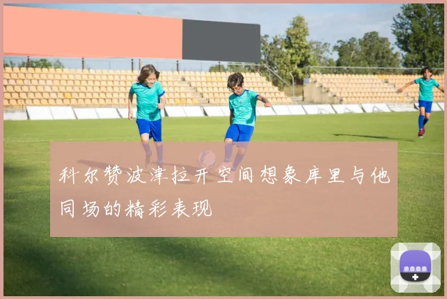 科尔赞波津拉开空间想象库里与他同场的精彩表现